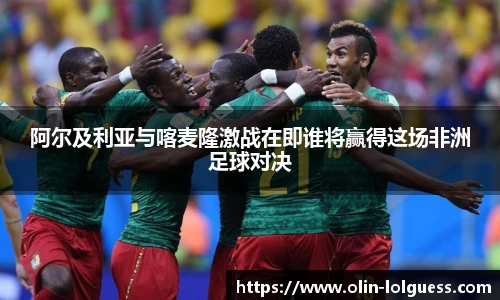 阿尔及利亚与喀麦隆激战在即谁将赢得这场非洲足球对决